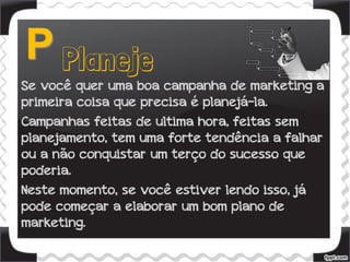 Se você quer uma boa campanha de marketing a
primeira coisa que precisa é planejá-la.
Campanhas feitas de ultima hora, feitas sem
planejamento, tem uma forte tendência a falhar
ou a não conquistar um terço do sucesso que
poderia.
Neste momento, se você estiver lendo isso, já
pode começar a elaborar um bom plano de
marketing.
 