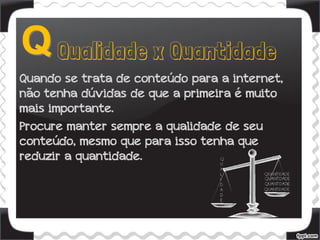 Quando se trata de conteúdo para a internet,
não tenha dúvidas de que a primeira é muito
mais importante.
Procure manter sempre a qualidade de seu
conteúdo, mesmo que para isso tenha que
reduzir a quantidade.
 