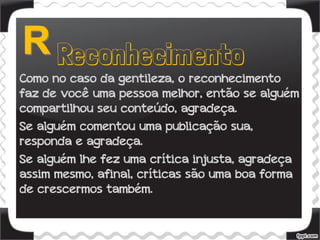 Como no caso da gentileza, o reconhecimento
faz de você uma pessoa melhor, então se alguém
compartilhou seu conteúdo, agradeça.
Se alguém comentou uma publicação sua,
responda e agradeça.
Se alguém lhe fez uma crítica injusta, agradeça
assim mesmo, afinal, críticas são uma boa forma
de crescermos também.
 