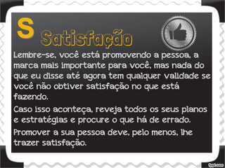 Lembre-se, você está promovendo a pessoa, a
marca mais importante para você, mas nada do
que eu disse até agora tem qualquer validade se
você não obtiver satisfação no que está
fazendo.
Caso isso aconteça, reveja todos os seus planos
e estratégias e procure o que há de errado.
Promover a sua pessoa deve, pelo menos, lhe
trazer satisfação.
 