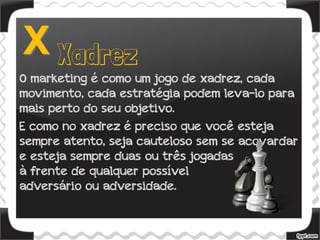 O marketing é como um jogo de xadrez, cada
movimento, cada estratégia podem leva-lo para
mais perto do seu objetivo.
E como no xadrez é preciso que você esteja
sempre atento, seja cauteloso sem se acovardar
e esteja sempre duas ou três jogadas
à frente de qualquer possível
adversário ou adversidade.
 