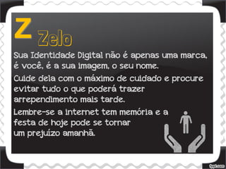 Sua Identidade Digital não é apenas uma marca,
é você, é a sua imagem, o seu nome.
Cuide dela com o máximo de cuidado e procure
evitar tudo o que poderá trazer
arrependimento mais tarde.
Lembre-se a internet tem memória e a
festa de hoje pode se tornar
um prejuízo amanhã.
 