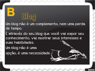 Um blog não é um complemento, nem uma perda
de tempo.
É através do seu blog que você vai expor seu
conhecimento, vai mostrar seus interesses e
suas habilidades.
Um blog não é uma
opção, é uma necessidade.
 