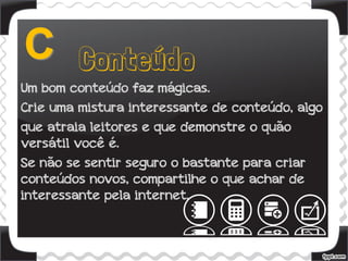 Um bom conteúdo faz mágicas.
Crie uma mistura interessante de conteúdo, algo
que atraia leitores e que demonstre o quão
versátil você é.
Se não se sentir seguro o bastante para criar
conteúdos novos, compartilhe o que achar de
interessante pela internet.
 