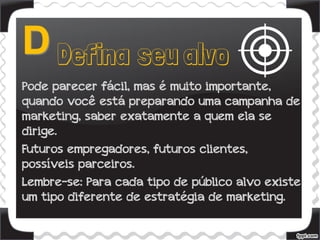 Pode parecer fácil, mas é muito importante,
quando você está preparando uma campanha de
marketing, saber exatamente a quem ela se
dirige.
Futuros empregadores, futuros clientes,
possíveis parceiros.
Lembre-se: Para cada tipo de público alvo existe
um tipo diferente de estratégia de marketing.
 