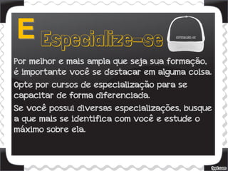 Por melhor e mais ampla que seja sua formação,
é importante você se destacar em alguma coisa.
Opte por cursos de especialização para se
capacitar de forma diferenciada.
Se você possui diversas especializações, busque
a que mais se identifica com você e estude o
máximo sobre ela.
 