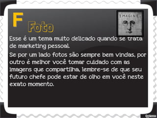 Esse é um tema muito delicado quando se trata
de marketing pessoal.
Se por um lado fotos são sempre bem vindas, por
outro é melhor você tomar cuidado com as
imagens que compartilha, lembre-se de que seu
futuro chefe pode estar de olho em você neste
exato momento.
 