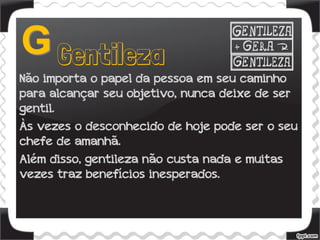 Não importa o papel da pessoa em seu caminho
para alcançar seu objetivo, nunca deixe de ser
gentil.
Às vezes o desconhecido de hoje pode ser o seu
chefe de amanhã.
Além disso, gentileza não custa nada e muitas
vezes traz benefícios inesperados.
 