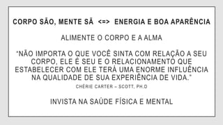 CORPO SÃO, MENTE SÃ <=> ENERGIA E BOA APARÊNCIA
ALIMENTE O CORPO E A ALMA
“NÃO IMPORTA O QUE VOCÊ SINTA COM RELAÇÃO A SEU
CORPO, ELE É SEU E O RELACIONAMENTO QUE
ESTABELECER COM ELE TERÁ UMA ENORME INFLUÊNCIA
NA QUALIDADE DE SUA EXPERIÊNCIA DE VIDA.”
CHÉRIE CARTER – SCOTT, PH.D
INVISTA NA SAÚDE FÍSICA E MENTAL
 