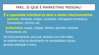 MAS...O QUE É MARKETING PESSOAL?
É a capacidade individual de atrair e manter relacionamentos:
•  pessoais: familiares, amigos, sociedade, empregados domésticos,
fornecedores, vizinhos, etc.
•  profissionais: equipe, colegas, clientes, gerentes, diretores,
fornecedores, etc.
de forma permanente, para que, através e por meio deles,
se realizem ciclos de atendimento de necessidades mútuas,
gerando satisfação a todos.
 