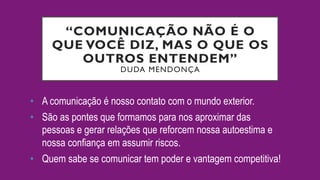 “COMUNICAÇÃO NÃO É O
QUE VOCÊ DIZ, MAS O QUE OS
OUTROS ENTENDEM”
DUDA MENDONÇA
•  A comunicação é nosso contato com o mundo exterior.
•  São as pontes que formamos para nos aproximar das
pessoas e gerar relações que reforcem nossa autoestima e
nossa confiança em assumir riscos.
•  Quem sabe se comunicar tem poder e vantagem competitiva!
 