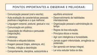 PONTOS IMPORTANTES A OBSERVAR E MELHORAR:
•  Comunicação pessoal (oral e escrita);
•  Auto-avaliação de características pessoais
positivas e negativas e o que melhorar;
•  Linguagem corporal, postural, gestual e voz;
•  Comunicação em público;
•  Capacidade de influência e persuasão
(negociação);
•  Liderança;
•  Protocolo e etiqueta básicos;
•  Imagem pessoal (trajes, adereços, etc)
•  Timidez, inibição e desinibição
•  Comportamento, disciplina, autocontrole e
equilíbrio emocional
•  Desenvolvimento de habilidades
interrelacionais
•  Organização pessoal e administração do
tempo
•  Regras da boa educação.
•  Princípios éticos e morais.
•  Agir com inteligência e honestidade.
•  Jamais sugerir inferioridade, arrogância ou
pretensão.
•  Ser aprendiz em tempo integral.
•  Ler e/ou estudar todos os dias.
 