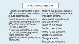 A MUDANÇA PESSOAL
• Refletir e aceitar críticas é uma
atitude consciente para melhorar
o auto desempenho.
• Palestras, cursos, seminários,
bons filmes, bons programas de
TV e rádio, como entrevistas,
notícias e debates.
• Avalie sua capacidade e forma
de comunicação e prepare um
plano detalhado para
aperfeiçoar-se na maneira de se
comunicar.
• Trabalhe sua postura, gestos e
voz. Aprenda “ler” e entender a
linguagem corporal.
• Vista-se de forma adequada
para cada evento.
• Invista na sua saúde.
• Invista no seu visual,
• Invista no seu conteúdo.
• Valorize você mesmo.
• Planeje sua vida.
• Seja sempre verdadeiro.
 