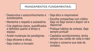MANDAMENTOS FUNDAMENTAIS:
• Desenvolva o autoconhecimento e
autodisciplina.
• Mantenha o respeito e autoestima.
• Crie objetivos claros, quantificados
e definidos quanto a tempo e
espaço.
• Aceite mudanças de paradigmas.
• Seja eficiente e eficaz.
• Seja criativo e inovador.
• Seja ético e responsável.
• Escolha companhias com critério
Seja vis Seja visível e dispon vel e
disponível.
• Pratique hábitos de cortesia. Seja
sempre pontual!
• Capitalize acontecimentos, tenha
sempre seu cartão de visita à mão!
• Amplie e conserve sua rede de
contatos.
 