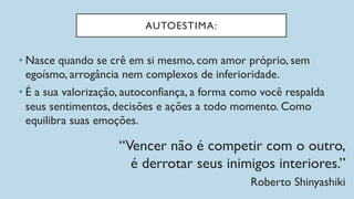 AUTOESTIMA:
• Nasce quando se crê em si mesmo, com amor próprio, sem
egoísmo, arrogância nem complexos de inferioridade.
• É a sua valorização, autoconfiança, a forma como você respalda
seus sentimentos, decisões e ações a todo momento. Como
equilibra suas emoções.
“Vencer não é competir com o outro,
é derrotar seus inimigos interiores.”
Roberto Shinyashiki
 