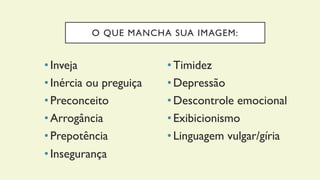 O QUE MANCHA SUA IMAGEM:
• Inveja
• Inércia ou preguiça
• Preconceito
• Arrogância
• Prepotência
• Insegurança
• Timidez
• Depressão
• Descontrole emocional
• Exibicionismo
• Linguagem vulgar/gíria
 