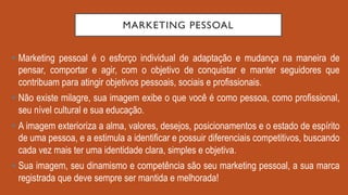 MARKETING PESSOAL
•  Marketing pessoal é o esforço individual de adaptação e mudança na maneira de
pensar, comportar e agir, com o objetivo de conquistar e manter seguidores que
contribuam para atingir objetivos pessoais, sociais e profissionais.
•  Não existe milagre, sua imagem exibe o que você é como pessoa, como profissional,
seu nível cultural e sua educação.
•  A imagem exterioriza a alma, valores, desejos, posicionamentos e o estado de espírito
de uma pessoa, e a estimula a identificar e possuir diferenciais competitivos, buscando
cada vez mais ter uma identidade clara, simples e objetiva.
•  Sua imagem, seu dinamismo e competência são seu marketing pessoal, a sua marca
registrada que deve sempre ser mantida e melhorada!
 