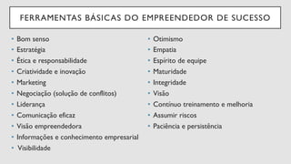 FERRAMENTAS BÁSICAS DO EMPREENDEDOR DE SUCESSO
•  Bom senso
•  Estratégia
•  Ética e responsabilidade
•  Criatividade e inovação
•  Marketing
•  Negociação (solução de conflitos)
•  Liderança
•  Comunicação eficaz
•  Visão empreendedora
•  Informações e conhecimento empresarial
•  Visibilidade
•  Otimismo
•  Empatia
•  Espírito de equipe
•  Maturidade
•  Integridade
•  Visão
•  Contínuo treinamento e melhoria
•  Assumir riscos
•  Paciência e persistência
 