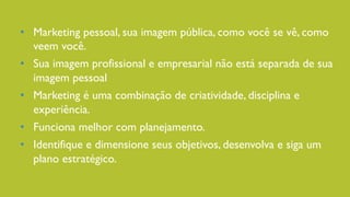 •  Marketing pessoal, sua imagem pública, como você se vê, como
veem você.
•  Sua imagem profissional e empresarial não está separada de sua
imagem pessoal
•  Marketing é uma combinação de criatividade, disciplina e
experiência.
•  Funciona melhor com planejamento.
•  Identifique e dimensione seus objetivos, desenvolva e siga um
plano estratégico.
 