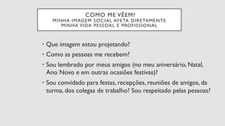 COMO ME VÊEM?
MINHA IMAGEM SOCIAL AFETA DIRETAMENTE
MINHA VIDA PESSOAL E PROFISSIONAL
•  Que imagem estou projetando?
•  Como as pessoas me recebem?
•  Sou lembrado por meus amigos (no meu aniversário, Natal,
Ano Novo e em outras ocasiões festivas)?
•  Sou convidado para festas, recepções, reuniões de amigos, da
turma, dos colegas de trabalho? Sou respeitado pelas pessoas?
 
