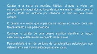 •  Caráter é a soma de reações, hábitos, virtudes e vícios de
comportamento adquiridos ao longo da vida, é a imagem interior de uma
pessoa. Pode ser moldado por influência do meio ou pela nossa
vontade.
•  O caráter é o modo que a pessoa se mostra ao mundo, com seu
temperamento e sua personalidade.
•  Conhecer o caráter de uma pessoa significa identificar os traços
essenciais que determinam o conjunto de seus atos.
•  Personalidade é um de conjunto de características psicológicas que
determinam a sua individualidade pessoal e social.
 