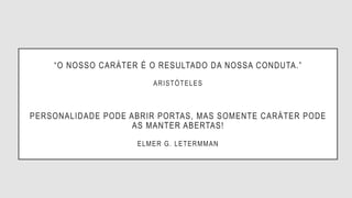 “O NOSSO CARÁTER É O RESULTADO DA NOSSA CONDUTA.”
ARISTÓTELES
PERSONALIDADE PODE ABRIR PORTAS, MAS SOMENTE CARÁTER PODE
AS MANTER ABERTAS!
ELMER G. LETERMMAN
 