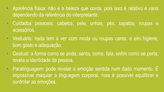 •  Aparência física: não é a beleza que conta, pois isso é relativo e varia
dependendo da referência do interpretante.
•  Cuidados pessoais: cabelos, pele, unhas, pés, sapatos, roupas e
acessórios.
•  Vestuário: nada tem a ver com moda ou roupas caras, e sim higiene,
bom gosto e adequação.
•  Gestual: a forma como se anda, senta, come, fala, enfim como se porta,
revela a identidade da pessoa.
•  Paralinguagem: pode revelar a emoção sentida num dado momento. É
impossível maquiar a linguagem corporal, mas é possível equilibrar e
controlar as emoções.
 