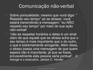 Comunicação não-verbal
 Sobre pontualidade: mesmo que você diga: “
  Respeito seu tempo” ao se atrasar, você
  estará transmitindo a mensagem: “eu NÃO
  respeito seu tempo” por meio de sua ação
  não-verbal!
 “não se respeitar horários e datas é um sinal
  claro de que aquele que se atrasa acha que o
  seu tempo é mais importante que o do outro,
  o que é extremamente arrogante. Além disso,
  o atraso passa uma mensagem de que quem
  espera não é importante, já que se fosse,
  provavelmente esta pessoa seria pontual”. O
    monge e o executivo, James C. Hunter

                      Profª Kelly Sabrina Fernandes
 