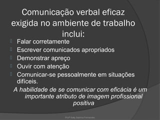 Comunicação verbal eficaz
exigida no ambiente de trabalho
             inclui:
 Falar corretamente
 Escrever comunicados apropriados
 Demonstrar apreço
 Ouvir com atenção
 Comunicar-se pessoalmente em situações
  difíceis.
 A habilidade de se comunicar com eficácia é um
      importante atributo de imagem profissional
                        positiva

                   Profª Kelly Sabrina Fernandes
 