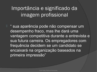 Importância e significado da
       imagem profissional
   “ sua aparência pode não compensar um
    desempenho fraco, mas lhe dará uma
    vantagem competitiva durante a entrevista e
    sua futura carreira. Os empregadores com
    frequência decidem se um candidato se
    encaixará na organização baseados na
    primeira impressão”


                   Profª Kelly Sabrina Fernandes
 