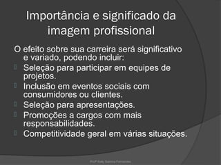 Importância e significado da
      imagem profissional
O efeito sobre sua carreira será significativo
  e variado, podendo incluir:
 Seleção para participar em equipes de
  projetos.
 Inclusão em eventos sociais com
  consumidores ou clientes.
 Seleção para apresentações.
 Promoções a cargos com mais
  responsabilidades.
 Competitividade geral em várias situações.



                    Profª Kelly Sabrina Fernandes
 