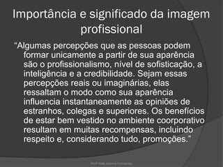 Importância e significado da imagem
            profissional
“Algumas percepções que as pessoas podem
  formar unicamente a partir de sua aparência
  são o profissionalismo, nível de sofisticação, a
  inteligência e a credibilidade. Sejam essas
  percepções reais ou imaginárias, elas
  ressaltam o modo como sua aparência
  influencia instantaneamente as opiniões de
  estranhos, colegas e superiores. Os benefícios
  de estar bem vestido no ambiente coorporativo
  resultam em muitas recompensas, incluindo
  respeito e, considerando tudo, promoções.”

                    Profª Kelly Sabrina Fernandes
 