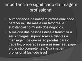 Importância e significado da imagem
            profissional
 A importância da imagem profissional pode
  parecer injusta mas é um fator real e
  substancial no mundo dos negócios.
 A maioria das pessoas deseja transmitir a
  seus colegas, supervisores e clientes a
  mensagem de que estão prontas para o
  trabalho, preparadas para assumir seu papel
  e que são competentes. Sua imagem
  profissional faz tudo isso!
                 Profª Kelly Sabrina Fernandes
 