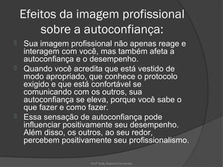 Efeitos da imagem profissional
        sobre a autoconfiança:
 Sua imagem profissional não apenas reage e
  interagem com você, mas também afeta a
  autoconfiança e o desempenho.
 Quando você acredita que está vestido de
  modo apropriado, que conhece o protocolo
  exigido e que está confortável se
  comunicando com os outros, sua
  autoconfiança se eleva, porque você sabe o
  que fazer e como fazer.
 Essa sensação de autoconfiança pode
  influenciar positivamente seu desempenho.
  Além disso, os outros, ao seu redor,
  percebem positivamente seu profissionalismo.

                    Profª Kelly Sabrina Fernandes
 
