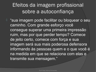 Efeitos da imagem profissional
          sobre a autoconfiança
   “sua imagem pode facilitar ou bloquear o seu
    caminho. Com grande esforço você
    consegue superar uma primeira impressão
    ruim, mas por que perder tempo? Comece
    de jeito certo, comece com força e sua
    imagem será sua mais poderosa defensora
    informando às pessoas quem e o que você é
    na medida em que se relaciona com elas e
    transmite sua mensagem.”

                   Profª Kelly Sabrina Fernandes
 