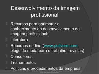 Desenvolvimento da imagem
           profissional
   Recursos para aprimorar o
    conhecimento do desenvolvimento da
    imagem profissional:
   Literatura
   Recursos on-line (www.polivore.com,
    blogs de moda para o trabalho, revistas)
   Consultores
   Treinamentos
   Políticas e procedimentos da empresa.
                    Profª Kelly Sabrina Fernandes
 