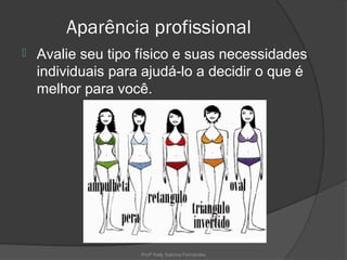 Aparência profissional
   Avalie seu tipo físico e suas necessidades
    individuais para ajudá-lo a decidir o que é
    melhor para você.




                    Profª Kelly Sabrina Fernandes
 