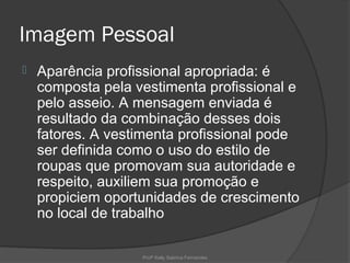 Imagem Pessoal
   Aparência profissional apropriada: é
    composta pela vestimenta profissional e
    pelo asseio. A mensagem enviada é
    resultado da combinação desses dois
    fatores. A vestimenta profissional pode
    ser definida como o uso do estilo de
    roupas que promovam sua autoridade e
    respeito, auxiliem sua promoção e
    propiciem oportunidades de crescimento
    no local de trabalho

                   Profª Kelly Sabrina Fernandes
 