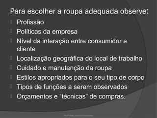 Para escolher a roupa adequada observe:
   Profissão
   Políticas da empresa
   Nível da interação entre consumidor e
    cliente
   Localização geográfica do local de trabalho
   Cuidado e manutenção da roupa
   Estilos apropriados para o seu tipo de corpo
   Tipos de funções a serem observados
   Orçamentos e “técnicas” de compras.

                    Profª Kelly Sabrina Fernandes
 