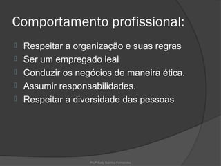 Comportamento profissional:
   Respeitar a organização e suas regras
   Ser um empregado leal
   Conduzir os negócios de maneira ética.
   Assumir responsabilidades.
   Respeitar a diversidade das pessoas




                   Profª Kelly Sabrina Fernandes
 