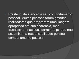    Preste muita atenção a seu comportamento
    pessoal. Muitas pessoas foram grandes
    realizadoras que projetaram uma imagem
    apropriada em sua aparência, mas
    fracassaram nas suas carreiras, porque não
    assumiram a responsabilidade por seu
    comportamento pessoal.




                   Profª Kelly Sabrina Fernandes
 