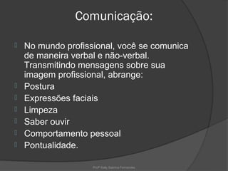 Comunicação:

   No mundo profissional, você se comunica
    de maneira verbal e não-verbal.
    Transmitindo mensagens sobre sua
    imagem profissional, abrange:
   Postura
   Expressões faciais
   Limpeza
   Saber ouvir
   Comportamento pessoal
   Pontualidade.

                    Profª Kelly Sabrina Fernandes
 