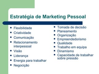 Estratégia de Marketing Pessoal
 Flexibilidade
 Criatividade
 Comunicação
 Relacionamento
interpessoal
 Visão
 Liderança
 Energia para trabalhar
 Negocição
 Tomada de decisão
 Planeamento
 Organização
 Empreendedorismo
 Qualidade
 Trabalho em equipa
 Dinamismo
 Capacidade de trabalhar
sobre pressão
 