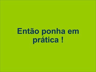 Então ponha em
prática !
 