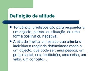 Definição de atitude
 Tendência, predisposição para responder a
um objecto, pessoa ou situação, de uma
forma positiva ou negativa.
 A atitude implica um estado que orienta o
indivíduo a reagir de determinado modo a
um objecto, que pode ser: uma pessoa, um
grupo social, uma instituição, uma coisa, um
valor, um conceito…
 