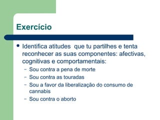 Exercício
 Identifica atitudes que tu partilhes e tenta
reconhecer as suas componentes: afectivas,
cognitivas e comportamentais:
– Sou contra a pena de morte
– Sou contra as touradas
– Sou a favor da liberalização do consumo de
cannabis
– Sou contra o aborto
 