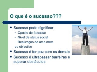 O que é o sucesso???
 Sucesso pode significar:
– Oposto de fracasso
– Nivel de status social
– Realizaçao de uma meta
ou objectivo
 Sucesso é ter paz com os demais
 Sucesso é ultrapassar barreiras e
superar obstáculos
 