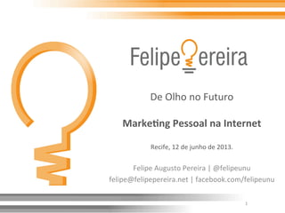 De	
  Olho	
  no	
  Futuro	
  
	
  
Marke&ng	
  Pessoal	
  na	
  Internet	
  
	
  
Recife,	
  12	
  de	
  junho	
  de	
  2013.	
  
Felipe	
  Augusto	
  Pereira	
  |	
  @felipeunu	
  
felipe@felipepereira.net	
  |	
  facebook.com/felipeunu	
  
	
  
	
   1	
  
 