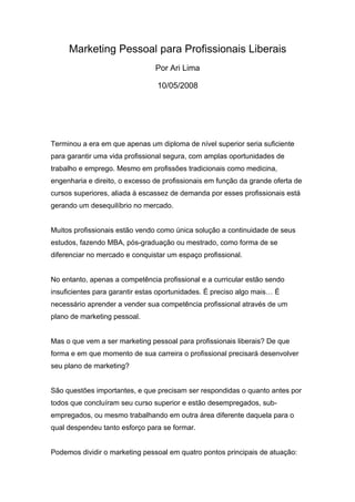 Marketing Pessoal para Profissionais Liberais
                                Por Ari Lima

                                 10/05/2008




Terminou a era em que apenas um diploma de nível superior seria suficiente
para garantir uma vida profissional segura, com amplas oportunidades de
trabalho e emprego. Mesmo em profissões tradicionais como medicina,
engenharia e direito, o excesso de profissionais em função da grande oferta de
cursos superiores, aliada à escassez de demanda por esses profissionais está
gerando um desequilíbrio no mercado.


Muitos profissionais estão vendo como única solução a continuidade de seus
estudos, fazendo MBA, pós-graduação ou mestrado, como forma de se
diferenciar no mercado e conquistar um espaço profissional.


No entanto, apenas a competência profissional e a curricular estão sendo
insuficientes para garantir estas oportunidades. É preciso algo mais… É
necessário aprender a vender sua competência profissional através de um
plano de marketing pessoal.


Mas o que vem a ser marketing pessoal para profissionais liberais? De que
forma e em que momento de sua carreira o profissional precisará desenvolver
seu plano de marketing?


São questões importantes, e que precisam ser respondidas o quanto antes por
todos que concluíram seu curso superior e estão desempregados, sub-
empregados, ou mesmo trabalhando em outra área diferente daquela para o
qual despendeu tanto esforço para se formar.


Podemos dividir o marketing pessoal em quatro pontos principais de atuação:
 