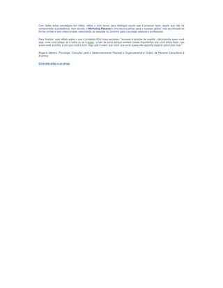 Com todas estas estratégias em mãos, utilize o bom senso para distinguir aquilo que é possível fazer, aquilo que não irá
comprometer sua essência. Sem dúvida, o Marketing Pessoal é uma técnica eficaz para o sucesso global, mas se utilizada de
forma correta e bem intencionada, valorizando as pessoas no cominho para o sucesso pessoal e profissional.

Para finalizar, vale refletir sobre o que o jornalista Whit Hoss escreveu: "sucesso é acordar de manhã - não importa quem você
seja, onde você esteja, se é velho ou se é jovem - e sair da cama porque existem coisas importantes que você adora fazer, nas
quais você acredita, e em que você é bom. Algo que é maior que você, que você quase não agüenta esperar para fazer hoje."

Rogerio Martins, Psicólogo, Consultor para o Desenvolvimento Pessoal e Organizacional e Diretor da Persona Consultoria &
Eventos.

Envie este artigo a um amigo
 